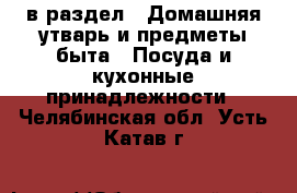  в раздел : Домашняя утварь и предметы быта » Посуда и кухонные принадлежности . Челябинская обл.,Усть-Катав г.